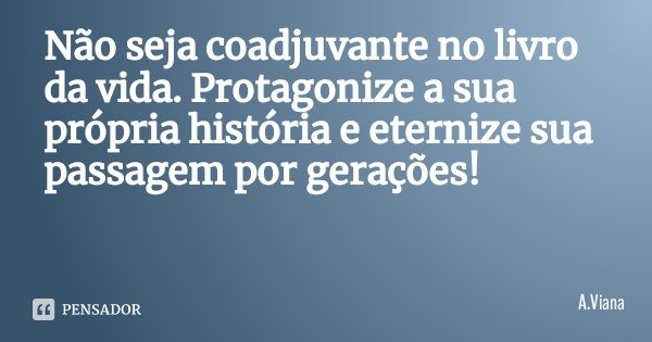Não seja coadjuvante no livro da vida. Protagonize a sua própria história e eternize sua passagem por gerações!... Frase de A.Viana.