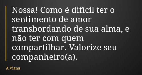 Nossa! Como é difícil ter o sentimento de amor transbordando de sua alma, e não ter com quem compartilhar. Valorize seu companheiro(a).... Frase de A.Viana.