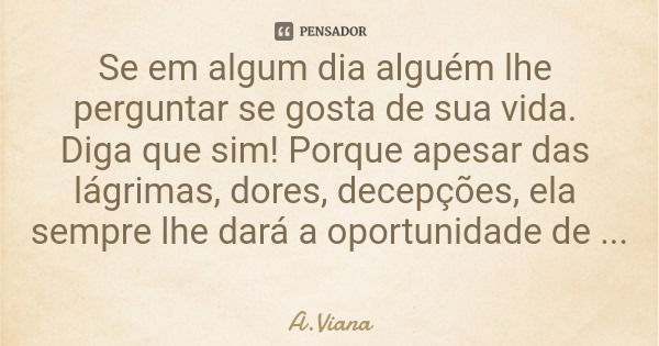 Se em algum dia alguém lhe perguntar se gosta de sua vida. Diga que sim! Porque apesar das lágrimas, dores, decepções, ela sempre lhe dará a oportunidade de com... Frase de A.Viana.