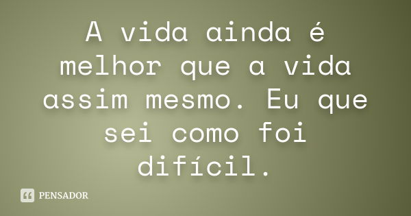 A vida ainda é melhor que a vida assim mesmo. Eu que sei como foi difícil.