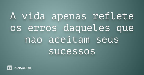 A vida apenas reflete os erros daqueles que nao aceitam seus sucessos