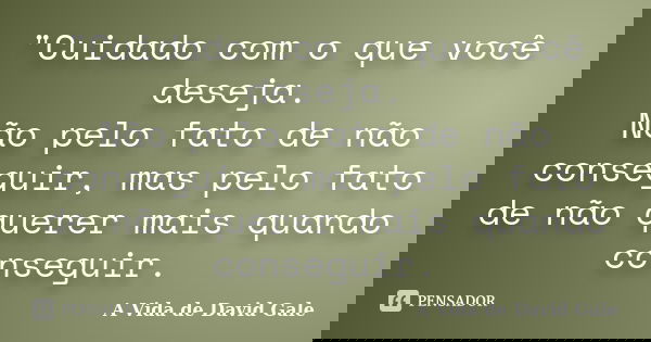 "Cuidado com o que você deseja. Não pelo fato de não conseguir, mas pelo fato de não querer mais quando conseguir.... Frase de (A Vida de David Gale).