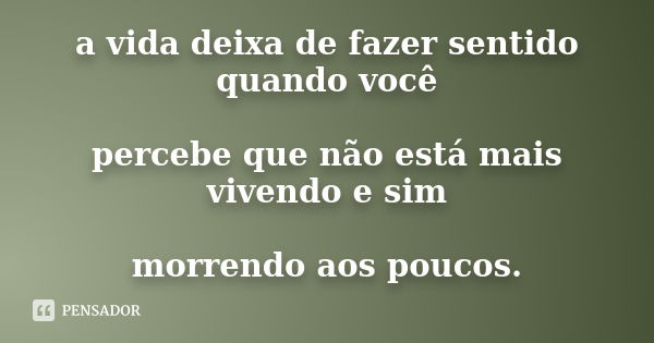 a vida deixa de fazer sentido quando você percebe que não está mais vivendo e sim morrendo aos poucos.