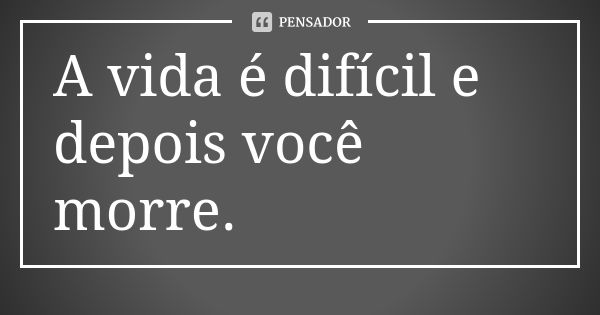 A vida é difícil e depois você morre.