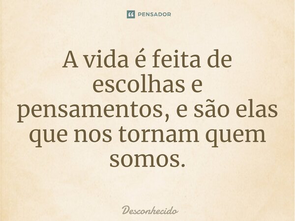 A vida é feita de escolhas e pensamentos, e são elas que nos tornam quem somos.
