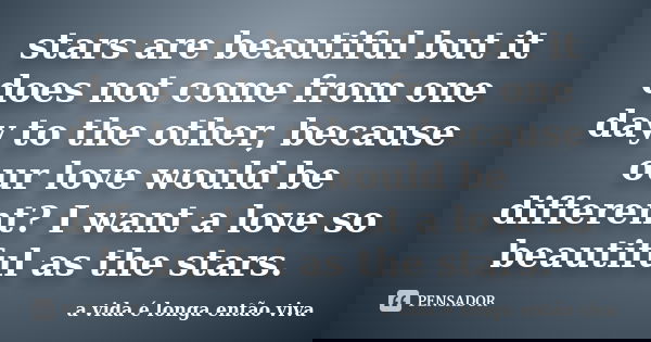stars are beautiful but it does not come from one day to the other, because our love would be different? I want a love so beautiful as the stars.... Frase de a vida é longa então viva.