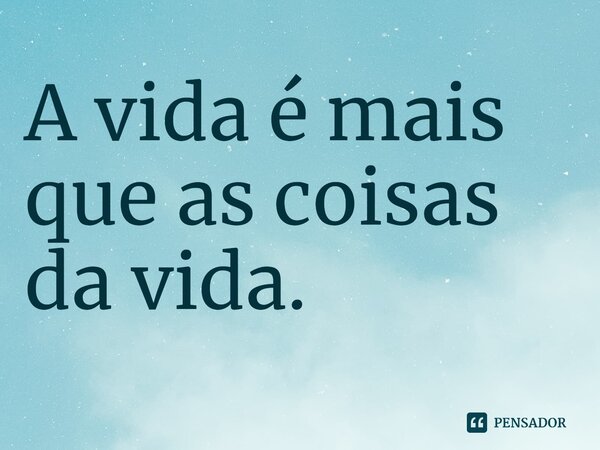 ⁠A vida é mais que as coisas da vida.