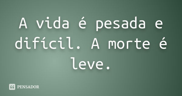 A vida é pesada e difícil. A morte é leve.