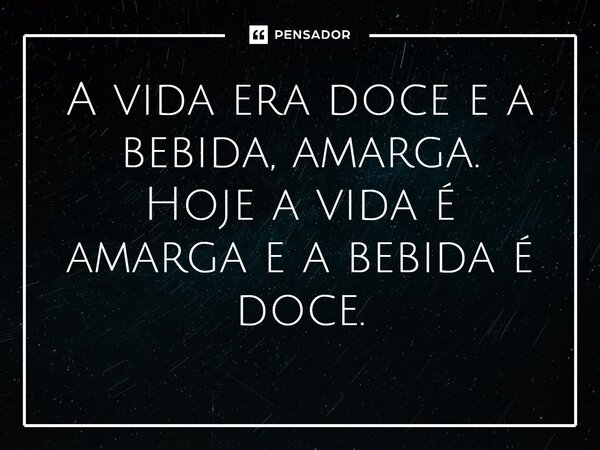 ⁠A vida era doce e a bebida, amarga. Hoje a vida é amarga e a bebida é doce.