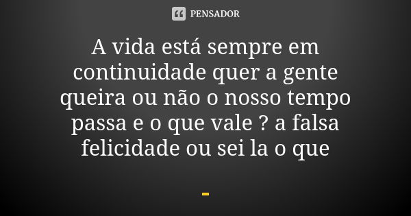 A vida está sempre em continuidade quer a gente queira ou não o nosso tempo passa e o que vale ? a falsa felicidade ou sei la o que