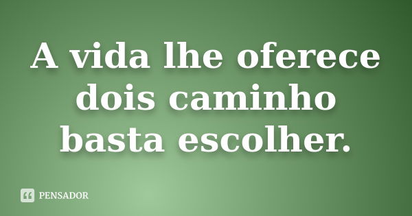 A vida lhe oferece dois caminho basta escolher.