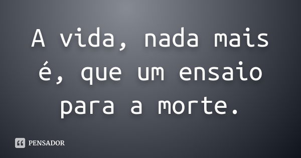 A vida, nada mais é, que um ensaio para a morte.... Frase de anônimo.