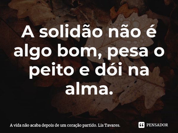 ⁠A solidão não é algo bom, pesa o peito e dói na alma.... Frase de A vida não acaba depois de um coração partido. Lis Tavares..