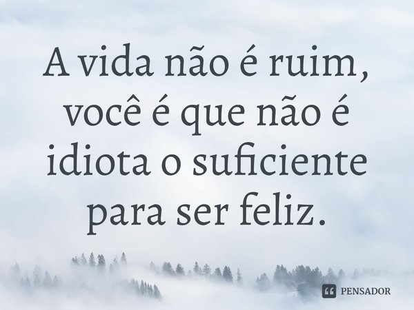 ⁠A vida não é ruim, você é que não é idiota o suficiente para ser feliz.