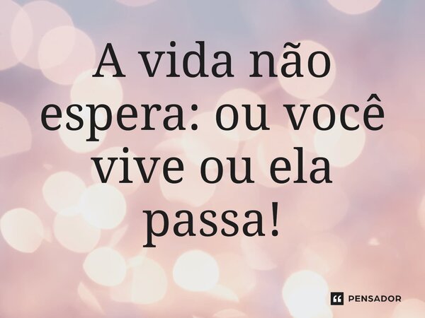 A vida não espera: ou você vive ou ela passa!