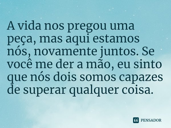 A vida nos pregou uma peça, mas aqui estamos nós, novamente juntos. Se você me der a mão, eu sinto que nós dois somos capazes de superar qualquer coisa.