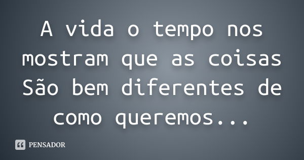 A vida o tempo nos mostram que as coisas São bem diferentes de como queremos...