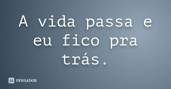 A vida passa e eu fico pra trás.