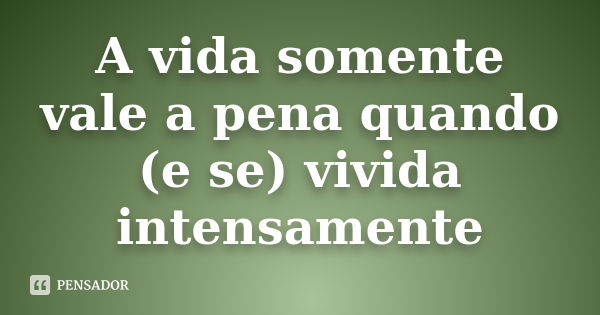 A vida somente vale a pena quando (e se) vivida intensamente