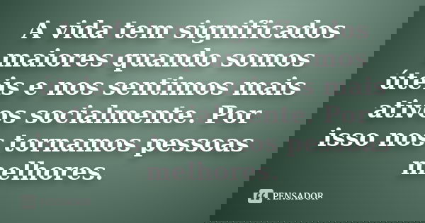 A vida tem significados maiores quando somos úteis e nos sentimos mais ativos socialmente. Por isso nos tornamos pessoas melhores.