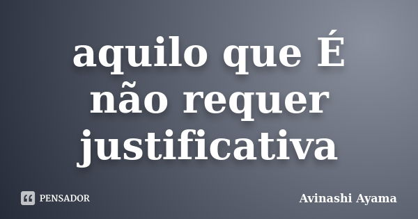 aquilo que É não requer justificativa... Frase de Avinashi Ayama.