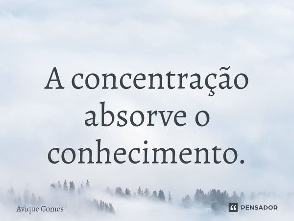 A concentração absorve o conhecimento.... Frase de Avique Gomes.