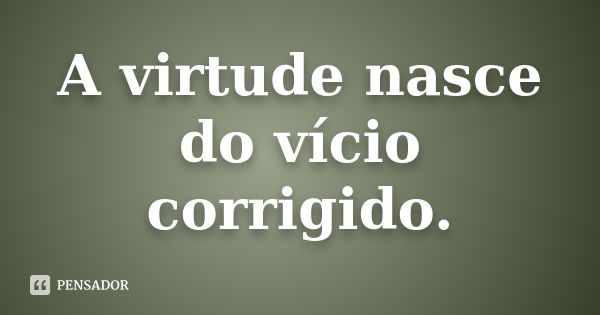 A virtude nasce do vício corrigido.