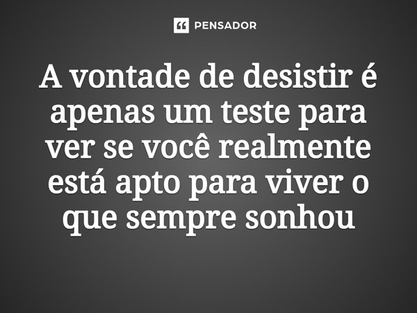 ⁠A vontade de desistir é apenas um teste para ver se você realmente está apto para viver o que sempre sonhou