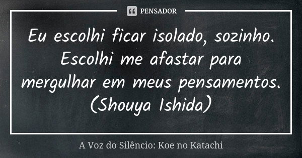 Eu escolhi ficar isolado, sozinho. Escolhi me afastar para mergulhar em meus pensamentos. (Shouya Ishida)... Frase de A Voz do Silêncio: Koe no Katachi.