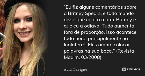 “Eu fiz alguns comentários sobre a Britney Spears, e todo mundo disse que eu era a anti-Britney e que eu a odiava. Tudo aumenta fora de proporção. Isso acontece... Frase de Avril Lavigne.
