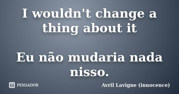I wouldn't change a thing about it Eu não mudaria nada nisso.... Frase de Avril Lavigne (innocence).