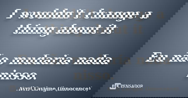 I wouldn't change a thing about it Eu não mudaria nada nisso.... Frase de Avril Lavigne (innocence).