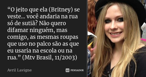 “O jeito que ela (Britney) se veste… você andaria na rua só de sutiã? Não quero difamar ninguém, mas comigo, as mesmas roupas que uso no palco são as que eu usa... Frase de Avril Lavigne.