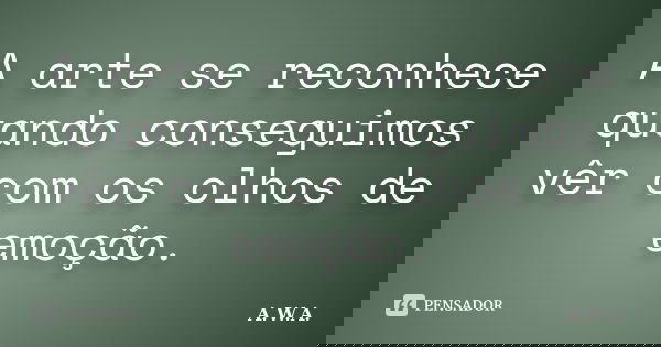 A arte se reconhece quando conseguimos vêr com os olhos de emoção.... Frase de A.W.A..