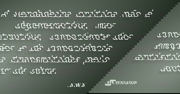 A verdadeira crítica não é degenerativa, mas construtiva, consciente das emoções e da consciência artística transmitidas pelo autor da obra.... Frase de A.W.A..