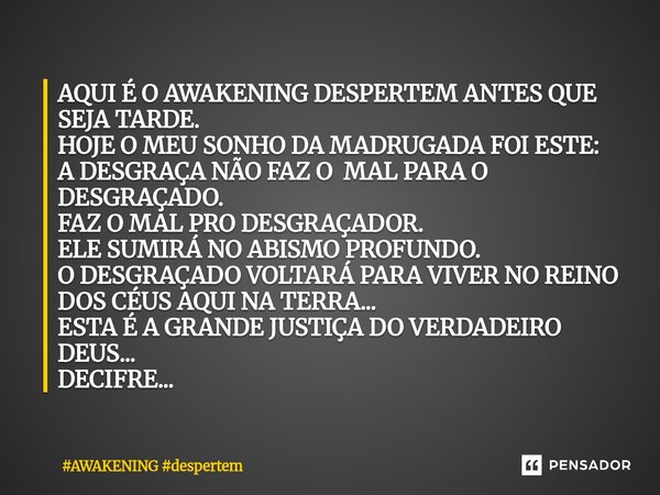 AQUI É O AWAKENING DESPERTEM ANTES QUE SEJA TARDE. HOJE O MEU SONHO DA MADRUGADA FOI ESTE: A DESGRAÇA NÃO FAZ O MAL PARA O DESGRAÇADO. FAZ O MAL PRO DESGRAÇADO... Frase de AWAKENING despertem.