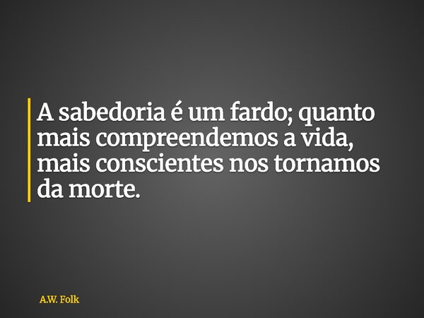 A sabedoria é um fardo; quanto mais compreendemos a vida, mais conscientes nos tornamos da morte.... Frase de A.W. Folk.
