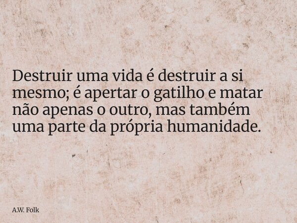 Destruir uma vida é destruir a si mesmo; é apertar o gatilho e matar não apenas o outro, mas também uma parte da própria humanidade.... Frase de A.W. Folk.