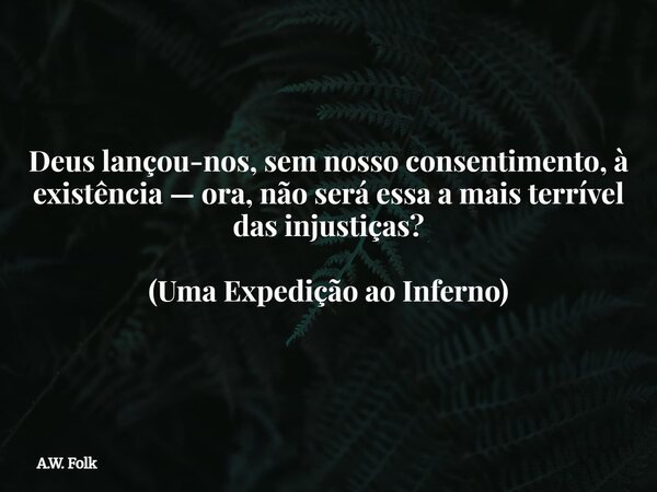 Deus lançou-nos, sem nosso consentimento, à existência — ora, não será essa a mais terrível das injustiças? (Uma Expedição ao Inferno)... Frase de A.W. Folk.
