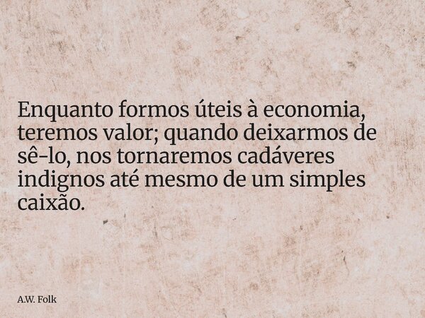⁠Enquanto formos úteis à economia, teremos valor; quando deixarmos de sê-lo, nos tornaremos cadáveres indignos até mesmo de um simples caixão.... Frase de A.W. Folk.