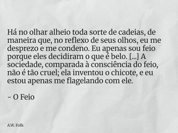 Há no olhar alheio toda sorte de cadeias, de maneira que, no reflexo de seus olhos, eu me desprezo e me condeno. Eu apenas sou feio porque eles decidiram o que... Frase de A.W. Folk.