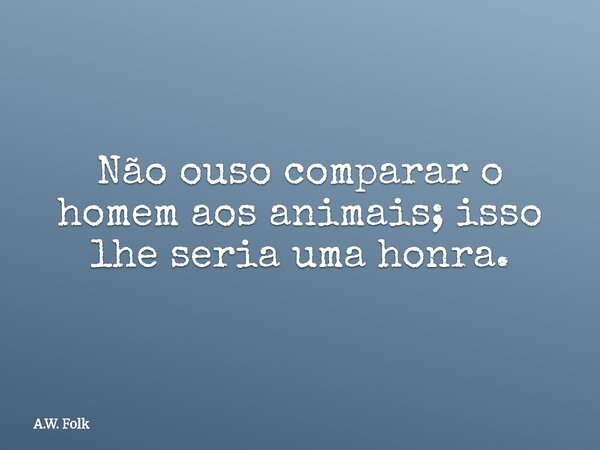 Não ouso comparar o homem aos animais; isso lhe seria uma honra.... Frase de A.W. Folk.