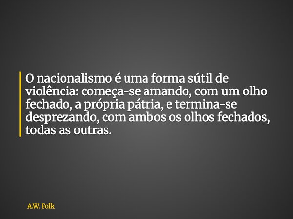 O nacionalismo é uma forma sútil de violência: começa-se amando, com um olho fechado, a própria pátria, e termina-se desprezando, com ambos os olhos fechados, t... Frase de A.W. Folk.