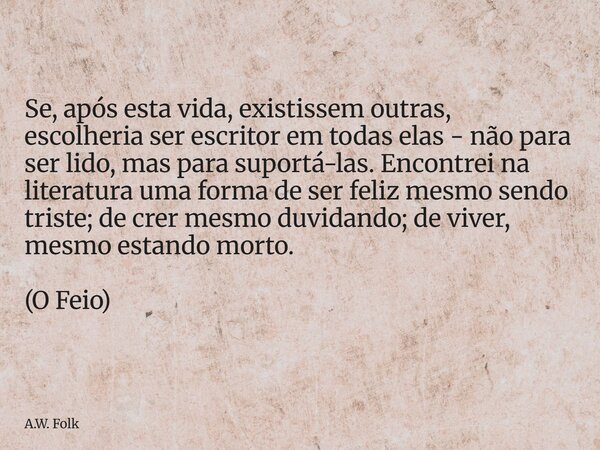 Se, após esta vida, existissem outras, escolheria ser escritor em todas elas - não para ser lido, mas para suportá-las. Encontrei na literatura uma forma de se... Frase de A.W. Folk.