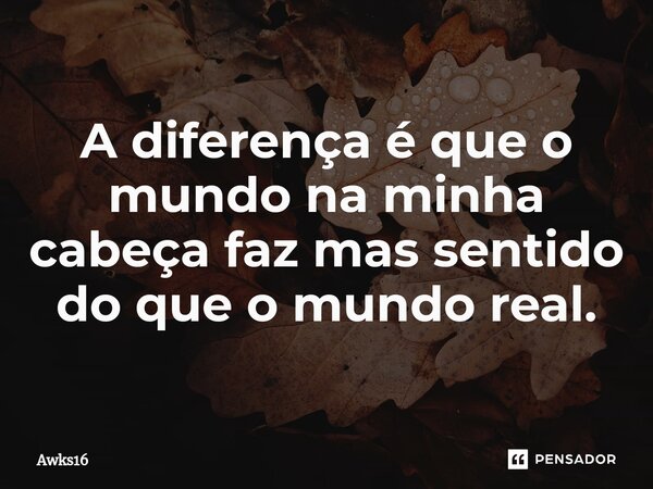 A diferença é que o mundo na minha cabeça faz mas sentido do que o mundo real.... Frase de Awks16.