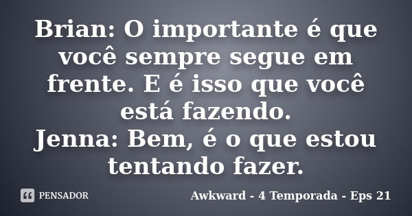 Brian: O importante é que você sempre segue em frente. E é isso que você está fazendo. Jenna: Bem, é o que estou tentando fazer.... Frase de Awkward - 4 Temporada - Eps 21.