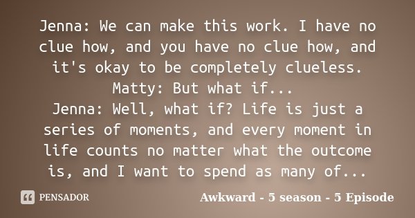 Jenna: We can make this work. I have no clue how, and you have no clue how, and it's okay to be completely clueless. Matty: But what if... Jenna: Well, what if?... Frase de Awkward - 5 season - 5 Episode.