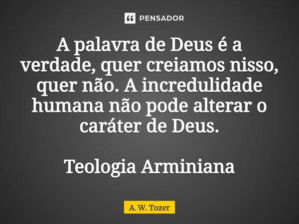 ⁠A palavra de Deus é a verdade, quer creiamos nisso, quer não. A incredulidade humana não pode alterar o caráter de Deus. Teologia Arminiana... Frase de A. W. Tozer.