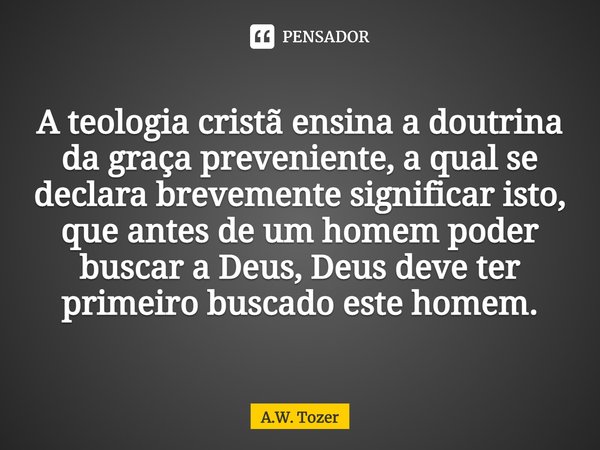 ⁠A teologia cristã ensina a doutrina da graça preveniente, a qual se declara brevemente significar isto, que antes de um homem poder buscar a Deus, Deus deve te... Frase de A.W. Tozer.