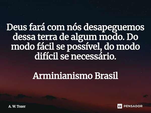 ⁠Deus fará com nós desapeguemos dessa terra de algum modo. Do modo fácil se possível, do modo difícil se necessário. Arminianismo Brasil... Frase de A. W. Tozer.